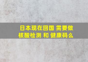 日本现在回国 需要做核酸检测 和 健康码么