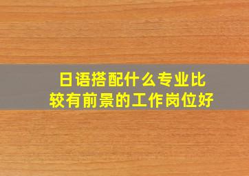 日语搭配什么专业比较有前景的工作岗位好