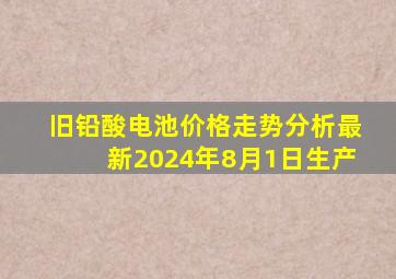 旧铅酸电池价格走势分析最新2024年8月1日生产