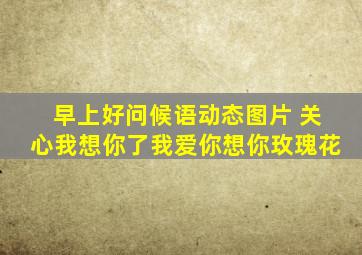 早上好问候语动态图片 关心我想你了我爱你想你玫瑰花