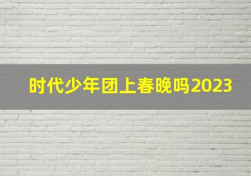 时代少年团上春晚吗2023