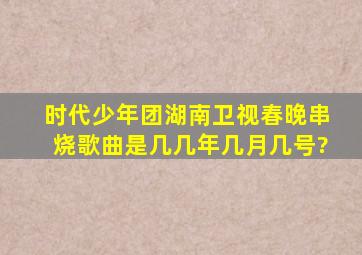 时代少年团湖南卫视春晚串烧歌曲是几几年几月几号?