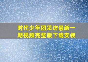 时代少年团采访最新一期视频完整版下载安装