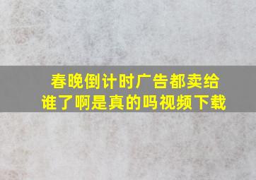 春晚倒计时广告都卖给谁了啊是真的吗视频下载