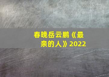 春晚岳云鹏《最亲的人》2022