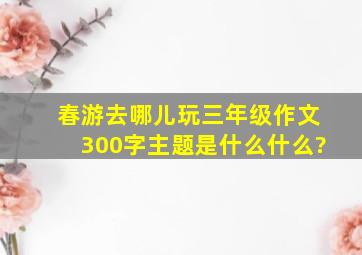 春游去哪儿玩三年级作文300字主题是什么什么?