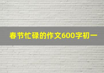 春节忙碌的作文600字初一