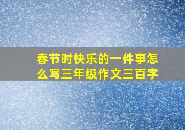 春节时快乐的一件事怎么写三年级作文三百字