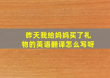 昨天我给妈妈买了礼物的英语翻译怎么写呀