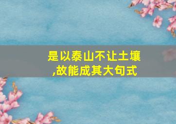 是以泰山不让土壤,故能成其大句式