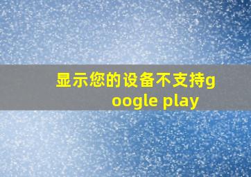 显示您的设备不支持google play