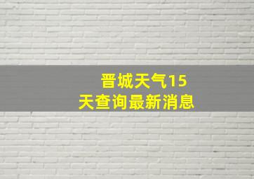 晋城天气15天查询最新消息