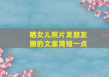 晒女儿照片发朋友圈的文案简短一点