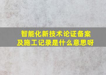 智能化新技术论证备案及施工记录是什么意思呀