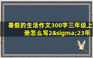 暑假的生活作文300字三年级上册怎么写2σ23年