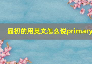 最初的用英文怎么说primary