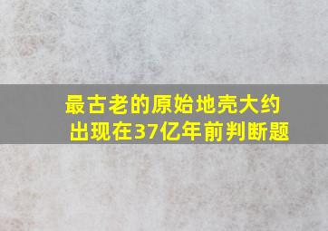 最古老的原始地壳大约出现在37亿年前判断题