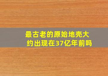 最古老的原始地壳大约出现在37亿年前吗