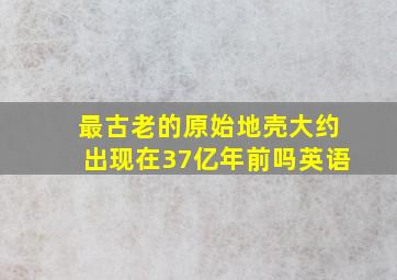 最古老的原始地壳大约出现在37亿年前吗英语