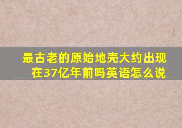 最古老的原始地壳大约出现在37亿年前吗英语怎么说