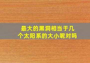 最大的黑洞相当于几个太阳系的大小呢对吗