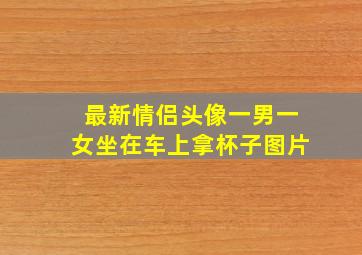 最新情侣头像一男一女坐在车上拿杯子图片