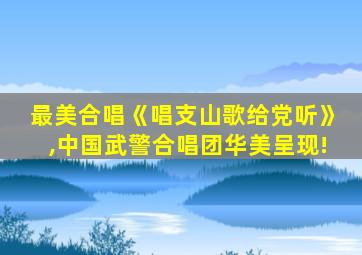 最美合唱《唱支山歌给党听》,中国武警合唱团华美呈现!