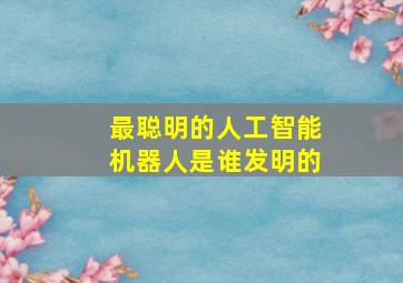 最聪明的人工智能机器人是谁发明的