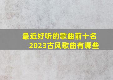 最近好听的歌曲前十名2023古风歌曲有哪些