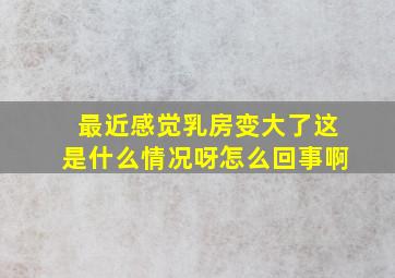 最近感觉乳房变大了这是什么情况呀怎么回事啊