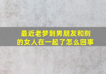 最近老梦到男朋友和别的女人在一起了怎么回事