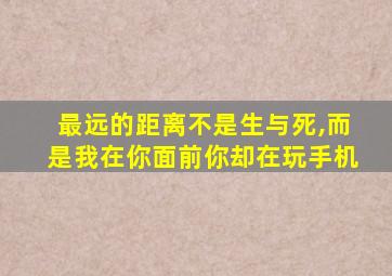 最远的距离不是生与死,而是我在你面前你却在玩手机