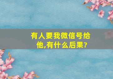 有人要我微信号给他,有什么后果?