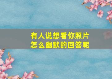 有人说想看你照片怎么幽默的回答呢