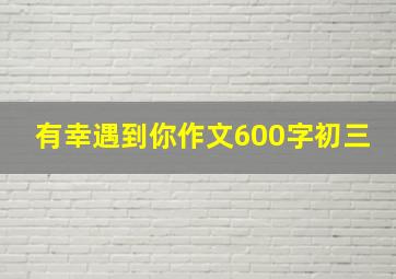 有幸遇到你作文600字初三