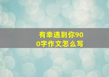 有幸遇到你900字作文怎么写