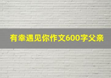 有幸遇见你作文600字父亲