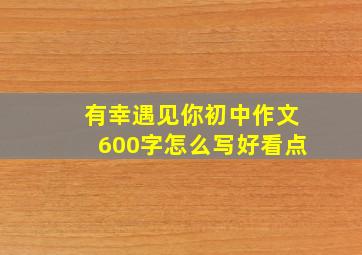 有幸遇见你初中作文600字怎么写好看点