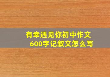 有幸遇见你初中作文600字记叙文怎么写