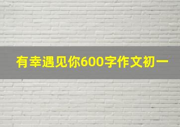 有幸遇见你600字作文初一