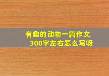 有趣的动物一篇作文300字左右怎么写呀