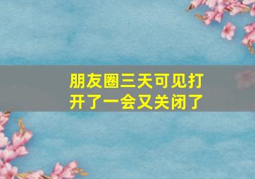 朋友圈三天可见打开了一会又关闭了