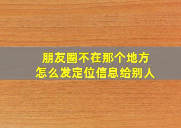 朋友圈不在那个地方怎么发定位信息给别人