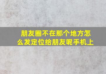 朋友圈不在那个地方怎么发定位给朋友呢手机上