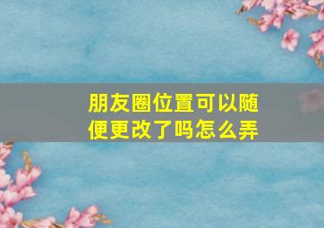 朋友圈位置可以随便更改了吗怎么弄