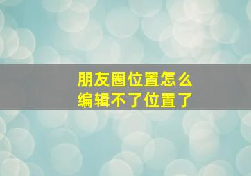 朋友圈位置怎么编辑不了位置了