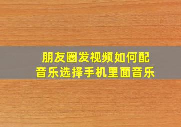 朋友圈发视频如何配音乐选择手机里面音乐