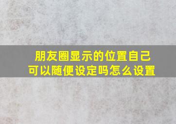 朋友圈显示的位置自己可以随便设定吗怎么设置