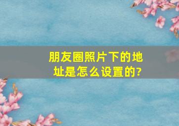 朋友圈照片下的地址是怎么设置的?