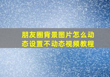 朋友圈背景图片怎么动态设置不动态视频教程